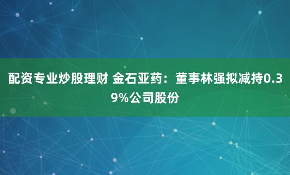 配资专业炒股理财 金石亚药：董事林强拟减持0.39%公司股份