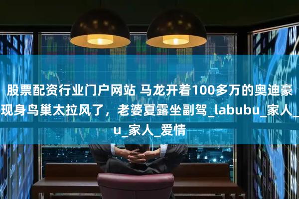 股票配资行业门户网站 马龙开着100多万的奥迪豪车，现身鸟巢太拉风了，老婆夏露坐副驾_labubu_家人_爱情