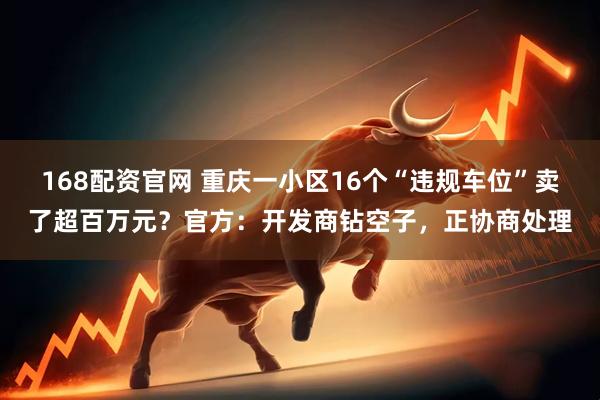 168配资官网 重庆一小区16个“违规车位”卖了超百万元？官方：开发商钻空子，正协商处理
