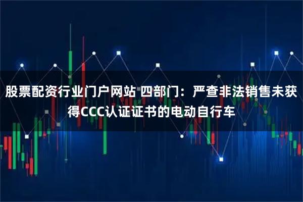 股票配资行业门户网站 四部门：严查非法销售未获得CCC认证证书的电动自行车