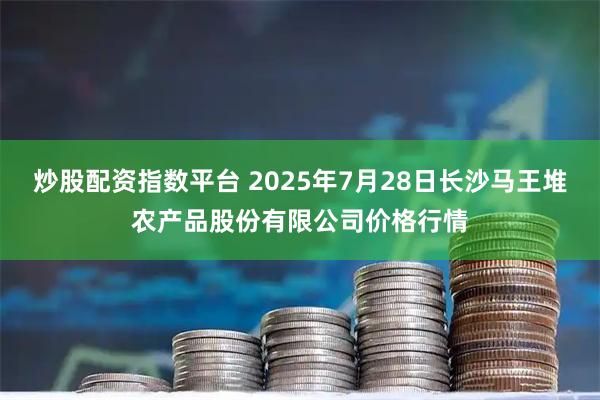 炒股配资指数平台 2025年7月28日长沙马王堆农产品股份有限公司价格行情
