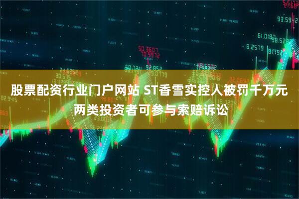 股票配资行业门户网站 ST香雪实控人被罚千万元 两类投资者可参与索赔诉讼
