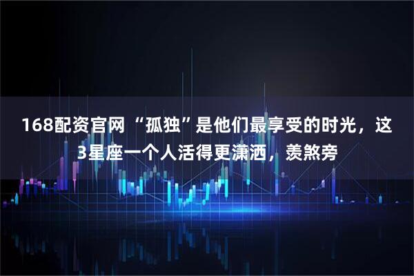 168配资官网 “孤独”是他们最享受的时光，这3星座一个人活得更潇洒，羡煞旁