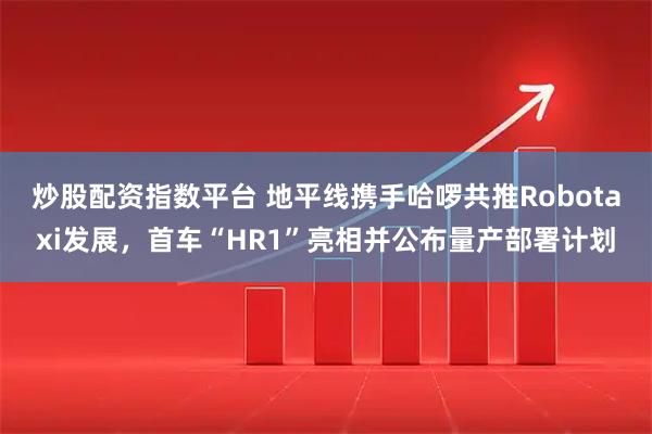 炒股配资指数平台 地平线携手哈啰共推Robotaxi发展，首车“HR1”亮相并公布量产部署计划