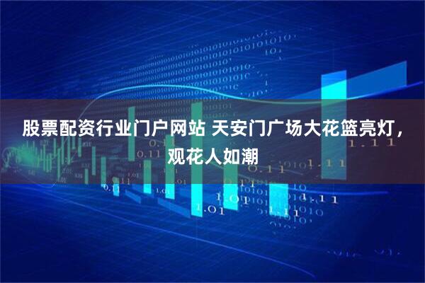 股票配资行业门户网站 天安门广场大花篮亮灯，观花人如潮