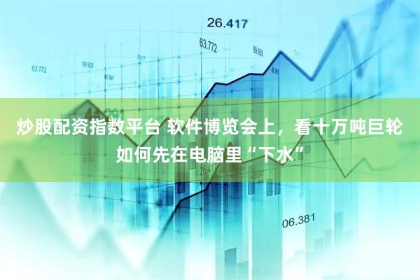 炒股配资指数平台 软件博览会上，看十万吨巨轮如何先在电脑里“下水”