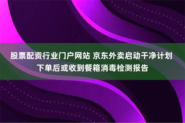 股票配资行业门户网站 京东外卖启动干净计划 下单后或收到餐箱消毒检测报告