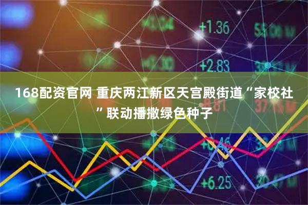 168配资官网 重庆两江新区天宫殿街道“家校社”联动播撒绿色种子