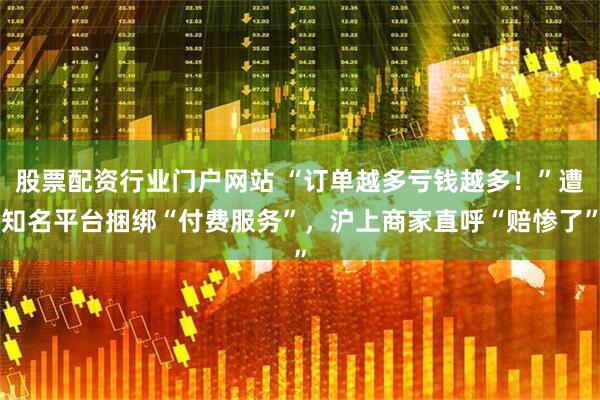 股票配资行业门户网站 “订单越多亏钱越多！”遭知名平台捆绑“付费服务”，沪上商家直呼“赔惨了”