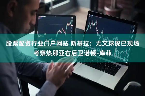 股票配资行业门户网站 斯基拉：尤文球探已现场考察热那亚右后卫诺顿-库菲
