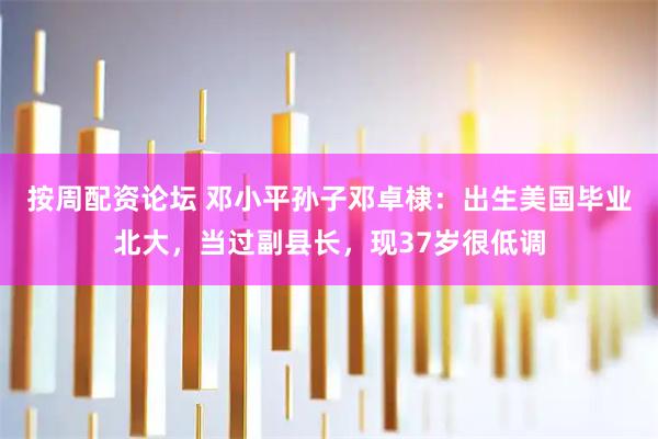 按周配资论坛 邓小平孙子邓卓棣：出生美国毕业北大，当过副县长，现37岁很低调