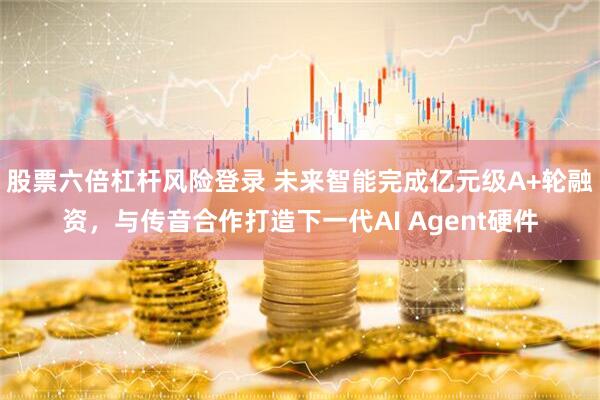 股票六倍杠杆风险登录 未来智能完成亿元级A+轮融资，与传音合作打造下一代AI Agent硬件