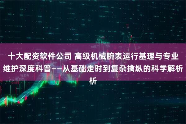 十大配资软件公司 高级机械腕表运行基理与专业维护深度科普——从基础走时到复杂擒纵的科学解析