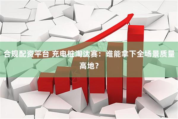 合规配资平台 充电桩淘汰赛：谁能拿下全场景质量高地？