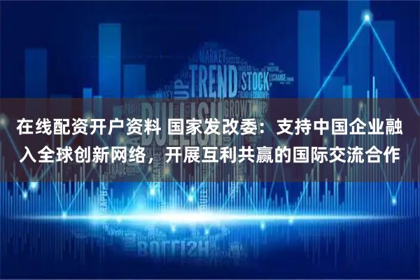 在线配资开户资料 国家发改委：支持中国企业融入全球创新网络，开展互利共赢的国际交流合作
