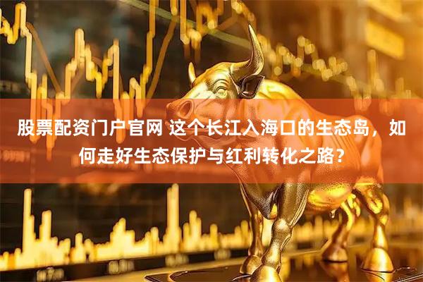股票配资门户官网 这个长江入海口的生态岛，如何走好生态保护与红利转化之路？
