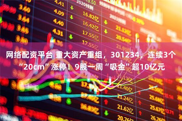 网络配资平台 重大资产重组，301234，连续3个“20cm”涨停！9股一周“吸金”超10亿元
