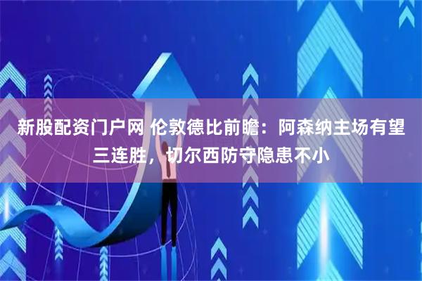 新股配资门户网 伦敦德比前瞻：阿森纳主场有望三连胜，切尔西防守隐患不小