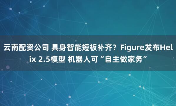 云南配资公司 具身智能短板补齐？Figure发布Helix 2.5模型 机器人可“自主做家务”