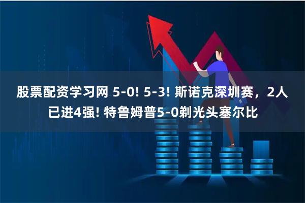 股票配资学习网 5-0! 5-3! 斯诺克深圳赛，2人已进4强! 特鲁姆普5-0剃光头塞尔比